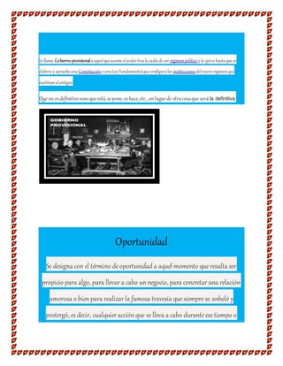 Sellama Gobiernoprovisionalaaquelqueasumeelpodertraslacaídade un régimenpolítico y lo ejercehastaquese
elaboray apruebauna ConstituciónounaLey Fundamentalqueconfiguralas instituciones delnuevorégimenque
sustituyealantiguo
Que no esdefinitivosinoqueestá,sepone, sehace,etc., enlugarde otracosaque será la definitiva.
Oportunidad
Se designa con el término deoportunidad a aquel momento queresulta ser
propicio para algo, para llevar a cabo un negocio, para concretar una relación
amorosa o bien para realizar la famosa travesía quesiemprese anheló y
postergó, es decir, cualquier acción que se lleva a cabo duranteese tiempo o
 