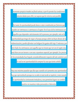 momento propicio tendrá un final exitoso, o por lo pronto las condiciones
estarán dadas para ello y se suponequela victoria será posible.
En tanto, la oportunidad puededarse o estar constituida por factores que
pueden ser intrínsecos o extrínsecos al sujeto. En el caso delos intrínsecos son
aquellos quedependen estrictamente de la persona, por ejemplo, esta es la
oportunidad quetengo de viajar a Europa porquecobré un buen dinero de la
indemnización y podréafrontar con holgura los gastos del viaje. Y entonces, por
otro lado, los extrínsecos, son aquellos queno tienen que ver con el sujeto sino
más bien con un tercero o con una coyuntura especial, por ejemplo, los precios
de las propiedades han bajado considerablementerespecto del año anterior, por
lo cual es mi oportunidad decomprar la casa quetanto anhelo.
Hay una máxima popular quediceque cuando se te presenta una oportunidad
hay que aprovecharla porqueno se sabesi más tardese repetirá, y más cuando
la oportunidad es ciertamentetentadora y nos permitirá lograr un cambio
positivo en nuestras vidas personales o laborales.
 
