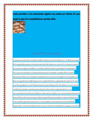Losprimerosrastrosdelaactividadcontableseubicanentornoalaño8000a.C. enUruk, unaciudad
de laantiguaMesopotamia,elactualterritoriodeIrak.Urukera uncentrodela civilizaciónsumeria.
Esosprimerosregistroscontablesseconstituíandefichasdebarro,guardadasenreceptáculosde
barro,queeranutilizadasenelcálculodelpatrimonio.Porejemplo,unafichadebarropodría
representarunbuey.Siese bueyfuesetransferidoparaotropastooentregadoaotropropietario,su
fichaseríaigualmentetransferidaparaotroreceptáculodebarro,registrandodeesaformaelevento
ocurridoyayudandoal controldelpatrimonioporpartedelposeedor.Deesaforma,unúnicoevento
contable(porejemplo,unpréstamodeunbuey)envolveríadosreceptáculosdebarro:uno,
representandoelstockdebueyesdeldueño,representaríaunaficha;otro,representandoelderechodel
dueñodel bueysobrelapersonaqueestabatomandoelbueypresentando,receptoradelaficha.Esto
seríaundobleregistrodetransaccióno,enotraspalabras,unlanzamientodepartidadoblada.
Despuésdela creacióndelasfichasdebarroparaelcontroldecontabilidad,seprodujolacreaciónde
 