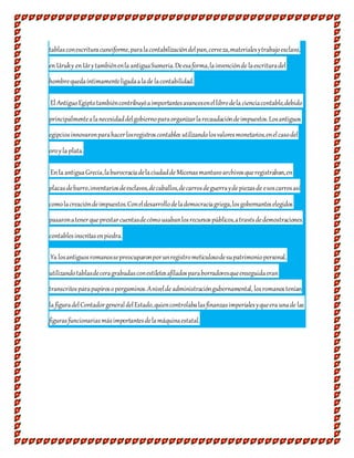 tablasconescrituracuneiforme,paralacontabilizacióndelpan,cerveza,materialesytrabajoesclavo,
enUruky enUrytambiénenla antiguaSumeria.Deesaforma,lainvenciónde laescrituradel
hombrequedaíntimamenteligadaalade lacontabilidad.
El AntiguoEgiptotambiéncontribuyóaimportantesavancesenellibrodela cienciacontable,debido
principalmentealanecesidaddelgobiernoparaorganizarlarecaudacióndeimpuestos.Losantiguos
egipciosinnovaronparahacerlosregistroscontables utilizandolosvaloresmonetarios,enelcasodel
oroyla plata.
Enla antiguaGrecia,laburocraciadelaciudadde Micenasmantuvoarchivosqueregistraban,en
placasdebarro,inventariosdeesclavos,decaballos,decarrosdeguerrayde piezasde esoscarrosasí
comolacreacióndeimpuestos.Coneldesarrollodelademocraciagriega,losgobernanteselegidos
pasaronatenerque prestarcuentasdecómousabanlosrecursospúblicos,atravésdedemostraciones
contablesinscritasenpiedra.
Ya losantiguosromanossepreocuparonporunregistrometiculosodesupatrimoniopersonal,
utilizandotablasdeceragrabadasconestiletesafiladosparaborradoresqueenseguidaeran
transcritosparapapirosopergaminos.Anivelde administracióngubernamental, losromanostenían
la figuradelContadorgeneraldelEstado,quiencontrolabalasfinanzasimperialesyqueera unade las
figurasfuncionariasmásimportantesdelamáquinaestatal.
 
