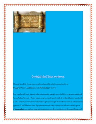 El monjeBenedettoCotral,pionerodelapartidadobleseñalóelusodetreslibros:
Cuaderno(Mayor),Guárnale(Diario)yMemoriales(Borrador).
FrayLucaPacioli,hacia1445,sinhabersido contadortrabajócomocatedráticoenlasuniversidadesde
Roma,Padua,FlorenciayAsísyredactócongranmaestríauntratadodecontabilidad,en1509,abordó
el temacontable,su tratadodecontabilidadexplicaelconceptodeinventariocomounalistadeactivos
ypasivos,lacualdeberelacionarelpropietarioantesdeempezaraoperar.Indicabatambiénqueen
el Memorialesdebenanotarsetodaslastransaccionesenordencronológicoyenformadetallada;enel
 