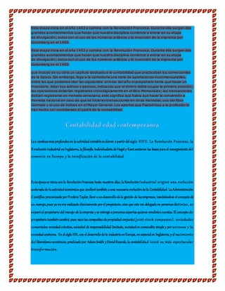 Esta etapa inicia en el año 1453 y culmina con la Revolución Francesa. Durante ella surgen dos
grandes acontecimientos que hacen que nuestra disciplina comience a entrar en su etapa
de divulgación; estos son el uso de los números arábicos y la invención de la imprenta por
Gutenberg en el 1450.
Esta etapa inicia en el año 1453 y culmina con la Revolución Francesa. Durante ella surgen dos
grandes acontecimientos que hacen que nuestra disciplina comience a entrar en su etapa
de divulgación; estos son el uso de los números arábicos y la invención de la imprenta por
Gutenberg en el 1450.
que incluyó en su obra un capítulo dedicado a la contabilidad que practicaban los comerciantes
de la época. Sin embargo, lega a la contaduría una serie de aportaciones inconmensurables,
entre las que podemos citar las siguientes: al inicio del año el propietario tenía que hacer un
inventario, listar sus activos y pasivos, indicando que el dinero debía ocupar la primera posición;
las operaciones deberían registrarse cronológicamente en el libro Memoriales; las transacciones
debían registrarse en moneda veneciana, esto significa que había que hacer la conversión a
moneda nacional en caso de que se hicieran transacciones en otras monedas; uso del libro
Giornale y el uso de índices en el Mayor General. Los aportes que Piacioli hizo a la profesión lo
han hecho ser considerado el padre de la contabilidad.
Los cambiosmásprofundosen la actividadcontablesedieron apartirdel siglo XVIII. La Revolución Francesa, la
RevoluciónIndustrial enInglaterra,lafilosofía individualistadeHegel y Kantsentaron las basesparael resurgimientodel
comercio en Europa y la tecnificación de la contabilidad.
Estaépocase iniciaconla RevoluciónFrancesa hasta nuestros días, laRevoluciónIndustrial originó una evolución
aceleradade laactividadeconómicaque conllevótambién auna necesariaevolucióndela Contabilidad. LaAdministración
Científica preconizada por FredericTaylor,llevó aundesarrollodela gestión de lasempresas,'cambiándose elconceptode
su manejo,pues yanoerarealizadodirectamente porel propietario,sino que este era delegadoen personasdistintas, se
separóal propietariodel manejo de laempresa y se entregó apersonasexpertasquienes rendiríancuentas. El conceptode
propietariotambiéncambió, pues nacelascompañíasdepropiedadconjunta(joint-stock companies), sociedades
comerciales: sociedadcolectiva,sociedad de responsabilidad limitada, sociedadencomandita simple y poracciones y la
sociedadanónima. En el sigloXIX, con el desarrollodela industriaenEuropa,enespecialen Inglaterra,y el nacimiento
del liberalismoeconómico,predicadopor AdamSmith yDavidRicardo,la contabilidad inició su más espectacular
transformación.
 