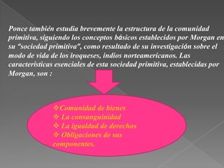 Ponce tambiénestudia brevemente la estructura de la comunidad primitiva, siguiendo los conceptosbásicos establecidos por Morgan en su “sociedad primitiva”, como resultado de suinvestigación sobre el modo de vida de los iroqueses, indios norteamericanos. Lascaracterísticas esenciales de esta sociedad primitiva, establecidas por Morgan, son :Comunidad de bienes