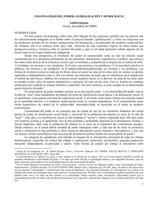 COLONIALIDAD DEL PODER, GLOBALIZACIÓN Y DEMOCRACIA
Aníbal Quijano

(Lima, diciembre del 2000)
INTRODUCCION
En esta ocasión me propongo, sobre todo, abrir algunas de las cuestiones centrales que me parecen aún
no suficientemente indagadas en el debate sobre el proceso llamado "globalización" y sobre sus relaciones con
las tendencias actuales de las formas institucionales de dominación y en particular del moderno estado-nación.
No obstante, aún si es restricta como aquí, toda discusión de esas cuestiones implica de todos modos una
perspectiva teórica e histórica sobre la cuestión del poder y aquí es sin duda pertinente señalar algunos de los
trazos mayores de la que orienta esta indagación.
Desde esta perspectiva, el fenómeno del poder es caracterizado como un tipo de relación social
constituído por la co-presencia permanente de tres elementos: dominación, explotación y conflicto, que afecta a
las cuatro áreas básicas de la existencia social y que es resultado y expresión de la disputa por el control de ellas:
1) el trabajo, sus recursos y sus productos; 2) el sexo, sus recursos y sus productos; 3) la autoridad colectiva (o
pública), sus recursos y sus productos; 4) la subjetividad/intersubjetividad, sus recursos y sus productos. Las
formas de existencia social en cada una de dichas áreas no nacen las unas de las otras, pero no existen, ni operan,
separadas o independientes entre sí. Por eso mismo, las relaciones de poder que se constituyen en la disputa por
el control de tales áreas o ámbitos de existencia social, tampoco nacen, ni se derivan, las unas de las otras, pero
no pueden existir, salvo de manera intempestiva y precaria, las unas sin las otras. Esto es, forman un complejo
estructural cuyo carácter es siempre histórico y específico. En otros términos, se trata siempre de un determinado
patrón histórico de poder 1.
El actual patrón de poder mundial consiste en la articulación entre: 1) la colonialidad del poder, esto es
la idea de “raza” como fundamento del patrón universal de clasificación social básica y de dominación social; 2)
el capitalismo, como patrón universal de explotación social; 3) el estado como forma central universal de control
de la autoridad colectiva y el moderno estado-nación como su variante hegemónica; 4) el eurocentrismo como
forma hegemónica de control de la subjetividad/ intersubjetividad, en particular en el modo de producir
conocimiento.
Colonialidad del poder es un concepto que da cuenta de uno de los elementos fundantes del actual
patrón de poder, la clasificación social básica y universal de la población del planeta en torno de la idea de
"raza"2. Esta idea y la clasificación social en ella fundada (o "racista"), fueron originadas hace 500 años junto
con América, Europa y el capitalismo. Son la más profunda y perdurable expresión de la dominación colonial, y
fueron impuestas sobre toda la población del planeta en el curso de la expansión del colonialismo europeo.
Desde entonces, en el actual patrón mundial de poder impregnan todas y cada una de las áreas de existencia
social y constituyen la más profunda y eficaz forma de dominación social, material e intersubjetiva, y son, por
eso mismo, la base intersubjetiva más universal de dominación política dentro del actual patrón de poder 3.
La categoría de capitalismo está referida al conjunto de la articulación estructural de todas las formas
históricamente conocidas de control del trabajo o explotación, esclavitud, servidumbre, pequeña producción
mercantil independiente, reciprocidad y salario. Tales formas de control del trabajo se articularon como
1

Acerca de esa propuesta ver de Aníbal Quijano: Poder y Derechos Humanos. En: PODER, SALUD MENTAL Y DERECHOS
HUMANOS. Ed. CECOSAM 2001, Lima, Perú.
2
La discriminación de "género" es, quizá, la más antigua en la historia de la especie. Pero en el actual patrón mundial de poder ha
quedado subordinada a colonialidad del poder. Y en tanto que sobre ella hay un prolongado debate y una inagotable literatura, aquí me
parece necesario poner énfasis en la colonialidad específica del actual patrón de poder.
3
Ver de Aníbal Quijano Colonialidad del Poder, Eurocentrismo y América Latina. En Edgardo Lander, comp. Colonialidad del Saber,
Eurocentrismo y Ciencias Sociales. CLACSO-UNESCO 2000, Buenos Aires, Argentina, pp. 201-246. Aquí, sin duda es útil hacer notar
que los términos "colonialidad" y "colonialismo" dan cuenta de fenómenos y de cuestiones diferentes. El "colonialismo" no se refiere a la
clasificación social universalmente básica que existe en el mundo desde hace 500 años, sino a la dominación político-económica de unos
pueblos sobre otros y es miles de años anterior a la colonialidad. Ambos términos están, obviamente, relacionados, puesto que la
colonialidad del poder no habría sido posible históricamente sin el específico colonialismo impuesto en el mundo desde fines del siglo
XV.

1

 