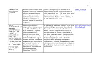 10
EDUCATIVO DE
ALUMNOS PARA
ALUMNOS.
múltiples de los educandos a través
del diseño y elaboración de software
educativo que sea utilizado por
estudiantes y docentes de las
instituciones del municipio en
actividades de aprendizaje de
diferentes materias con la ayuda del
computador.
creativo e investigativo; y que encuentren en las
instituciones educativas la posibilidad de ampliar su
visión de aprendizaje para la vida, para el campo laboral
y académico no sólo a través de los textos, sino
información actual adquirida a través de Internet y de
las redes Informáticas que existen.
108603_archivo.pdf
DISEÑO Y
ELABORACIÓN DE UN
SOFTWARE
EDUCATIVO COMO
ESTRATEGIA QUE
FACILITE LA
RESOLUCIÓN DE
PROBLEMAS
MATEMÁTICOS CON
VARIAS OPERACIONES
PARA ESTUDIANTES
DEL CUARTO GRADO
DE LA INSTITUCIÓN
EDUCATIVA DE
SABANALARGA
“CODESA”
Estudiar el fenómeno para
comprenderlo, de hacer propuestas
en pro de la calidad de la enseñanza
de las matemáticas y de generar
estrategias didácticas para
incorporar los recursos que la
tecnología pone al alcance de las
instituciones educativas, surge la
propuesta de diseñar y elaborar un
software educativo como estrategia
para facilitar la resolución de
problemas matemáticos en
estudiantes del grado cuarto de la
Institución Educativa de
Sabanalarga “CODESA”.
Se busca que esta propuesta se constituya en una nueva
opción metodológica que permita el desarrollo de las
destrezas de pensamiento mediante la utilización de
Material Educativo Computarizado acorde con las
nuevas tecnologías que presenta el mundo actual. Se
trata de una propuesta en la que se plantea una serie de
situaciones problemas que le posibilitan al estudiante
hacer una ruta que lo lleva no sólo a desarrollar
habilidades para la formulación y resolución de
problemas, sino a consolidar el manejo las operaciones
(adición, sustracción, multiplicación y división) y dotar
de significado las prácticas matemáticas que realizan en
su cotidianidad.
http://funes.uniandes.edu.co/
989/1/9Taller.pdf
 