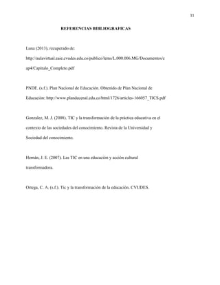 11
REFERENCIAS BIBLIOGRAFICAS
Luna (2013), recuperado de:
http://aulavirtual.eaie.cvudes.edu.co/publico/lems/L.000.006.MG/Documentos/c
ap4/Capitulo_Completo.pdf
PNDE. (s.f.). Plan Nacional de Educación. Obtenido de Plan Nacional de
Educación: http://www.plandecenal.edu.co/html/1726/articles-166057_TICS.pdf
Gonzalez, M. J. (2008). TIC y la transformación de la práctica educativa en el
contexto de las sociedades del conocimiento. Revista de la Universidad y
Sociedad del conocimiento.
Hernán, J. E. (2007). Las TIC en una educación y acción cultural
transformadora.
Ortega, C. A. (s.f.). Tic y la transformaciòn de la educaciòn. CVUDES.
 