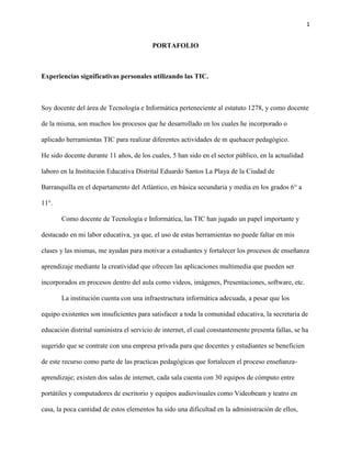 1
PORTAFOLIO
Experiencias significativas personales utilizando las TIC.
Soy docente del área de Tecnología e Informática perteneciente al estatuto 1278, y como docente
de la misma, son muchos los procesos que he desarrollado en los cuales he incorporado o
aplicado herramientas TIC para realizar diferentes actividades de m quehacer pedagógico.
He sido docente durante 11 años, de los cuales, 5 han sido en el sector público, en la actualidad
laboro en la Institución Educativa Distrital Eduardo Santos La Playa de la Ciudad de
Barranquilla en el departamento del Atlántico, en básica secundaria y media en los grados 6° a
11°.
Como docente de Tecnología e Informática, las TIC han jugado un papel importante y
destacado en mi labor educativa, ya que, el uso de estas herramientas no puede faltar en mis
clases y las mismas, me ayudan para motivar a estudiantes y fortalecer los procesos de enseñanza
aprendizaje mediante la creatividad que ofrecen las aplicaciones multimedia que pueden ser
incorporados en procesos dentro del aula como videos, imágenes, Presentaciones, software, etc.
La institución cuenta con una infraestructura informática adecuada, a pesar que los
equipo existentes son insuficientes para satisfacer a toda la comunidad educativa, la secretaria de
educación distrital suministra el servicio de internet, el cual constantemente presenta fallas, se ha
sugerido que se contrate con una empresa privada para que docentes y estudiantes se beneficien
de este recurso como parte de las practicas pedagógicas que fortalecen el proceso enseñanza-
aprendizaje; existen dos salas de internet, cada sala cuenta con 30 equipos de cómputo entre
portátiles y computadores de escritorio y equipos audiovisuales como Videobeam y teatro en
casa, la poca cantidad de estos elementos ha sido una dificultad en la administración de ellos,
 