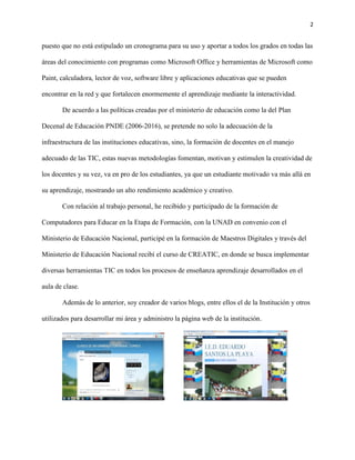 2
puesto que no está estipulado un cronograma para su uso y aportar a todos los grados en todas las
áreas del conocimiento con programas como Microsoft Office y herramientas de Microsoft como
Paint, calculadora, lector de voz, software libre y aplicaciones educativas que se pueden
encontrar en la red y que fortalecen enormemente el aprendizaje mediante la interactividad.
De acuerdo a las políticas creadas por el ministerio de educación como la del Plan
Decenal de Educación PNDE (2006-2016), se pretende no solo la adecuación de la
infraestructura de las instituciones educativas, sino, la formación de docentes en el manejo
adecuado de las TIC, estas nuevas metodologías fomentan, motivan y estimulen la creatividad de
los docentes y su vez, va en pro de los estudiantes, ya que un estudiante motivado va más allá en
su aprendizaje, mostrando un alto rendimiento académico y creativo.
Con relación al trabajo personal, he recibido y participado de la formación de
Computadores para Educar en la Etapa de Formación, con la UNAD en convenio con el
Ministerio de Educación Nacional, participé en la formación de Maestros Digitales y través del
Ministerio de Educación Nacional recibí el curso de CREATIC, en donde se busca implementar
diversas herramientas TIC en todos los procesos de enseñanza aprendizaje desarrollados en el
aula de clase.
Además de lo anterior, soy creador de varios blogs, entre ellos el de la Institución y otros
utilizados para desarrollar mi área y administro la página web de la institución.
 
