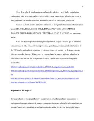 3
En el desarrollo de las clases dentro del aula, las prácticas y actividades pedagógicas
están sujetas a los recursos tecnológicos disponibles en ese momento en la Institución, como la
Energía eléctrica, Conexión a Internet, Videobeam, estado de los equipos, entre otros.
Cuando se cuenta con los elementos anteriores, se trabajan en clases algunas herramientas
como: EDMODO, PREZI, GMAIL DRIVE, EMAZE, POWTOON, MOVIE MAKER,
PAQUETE OFFICE, HOT POTATOES, EDUCAPLAY, JCLIC, THATQUIZ, por mencionar
varias.
Cada una de estas prácticas son de gran importancia, ya que, a medida que el estudiante
va avanzando en edad y madurez en su proceso de aprendizaje, se va exigiendo intervención de
las TIC en el proceso educativo, porque él está inmerso en este mundo y se desenvuelve muy
bien, por tanto los docentes deben estar a la vanguardia del avance tecnológico aplicado a la
educación. Estos son los link de algunas actividades creadas para ser desarrolladas por los
estudiantes:
http://www.educaplay.com/es/recursoseducativos/1978619/el_computador_y_sus_partes.htm
http://www.educaplay.com/es/recursoseducativos/1980803/dispositivos_del_hardware_del_computador.h
tm
http://www.educaplay.com/es/recursoseducativos/1980817/html5/el_software_del_computador.htm
http://www.thatquiz.org/tq/classtest?KGMDL6NW
Experiencias por mejorar.
En la actualidad, el trabajo colaborativo y cooperativo es fundamental para alcanzar más y
mejores resultados en cada uno de los procesos de enseñanza aprendizaje llevados a cabo en una
institución educativa, estos buscan siempre obtener la calidad del proceso pedagógico, es por
 