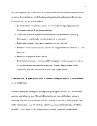 4
ello, que los primero que se debe hacer es motivar y formar a los docentes en conceptos básicos
de manejo de computadores, siendo fundamental que sea interdisciplinar con todas las áreas.
En este sentido, creo que se debe mejorar:
 La incorporación obligatoria de las TIC en todas las prácticas pedagógicas de los
docentes en cada una de sus áreas respectivas.
 Adquisición de nuevas herramientas tecnológicas como Videobeam, Parlantes y
Computadores para ubicarlas en todas las aulas de la institución.
 Habilitación de salas y equipos con excelente conexión a internet.
 Elementos audiovisuales necesarios, mínimo por área para brindar la oportunidad a todos
de su uso.
 Desarrollo de proyectos de aula con TIC.
 Poner en funcionamiento y Alimentar el blog y la página institucional, con otro tipo de
acciones como incorporar circulares, decretos y diversos documentos de interés
comunitario para darle relevancia a las actividades institucionales.
Estrategias con TIC para aplicar desde la administración para mejorar la parte misional
de las Instituciones.
Una de los principales estrategias a aplicar para mejorar la parte misional de la institución es
gestionar ante la Secretaria de Educación Distrital, la reactivación de la página web de la
institución educativa, que actualmente está fuera de servicio, esto con el fin de utilizarla como
medio para informar a toda la Comunidad Educativa, de las diferentes acciones, actividades,
novedades como eventos, fechas importantes de reuniones, encuentros, capacitaciones,
 