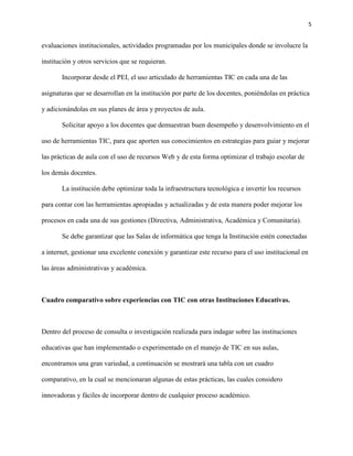 5
evaluaciones institucionales, actividades programadas por los municipales donde se involucre la
institución y otros servicios que se requieran.
Incorporar desde el PEI, el uso articulado de herramientas TIC en cada una de las
asignaturas que se desarrollan en la institución por parte de los docentes, poniéndolas en práctica
y adicionándolas en sus planes de área y proyectos de aula.
Solicitar apoyo a los docentes que demuestran buen desempeño y desenvolvimiento en el
uso de herramientas TIC, para que aporten sus conocimientos en estrategias para guiar y mejorar
las prácticas de aula con el uso de recursos Web y de esta forma optimizar el trabajo escolar de
los demás docentes.
La institución debe optimizar toda la infraestructura tecnológica e invertir los recursos
para contar con las herramientas apropiadas y actualizadas y de esta manera poder mejorar los
procesos en cada una de sus gestiones (Directiva, Administrativa, Académica y Comunitaria).
Se debe garantizar que las Salas de informática que tenga la Institución estén conectadas
a internet, gestionar una excelente conexión y garantizar este recurso para el uso institucional en
las áreas administrativas y académica.
Cuadro comparativo sobre experiencias con TIC con otras Instituciones Educativas.
Dentro del proceso de consulta o investigación realizada para indagar sobre las instituciones
educativas que han implementado o experimentado en el manejo de TIC en sus aulas,
encontramos una gran variedad, a continuación se mostrará una tabla con un cuadro
comparativo, en la cual se mencionaran algunas de estas prácticas, las cuales considero
innovadoras y fáciles de incorporar dentro de cualquier proceso académico.
 