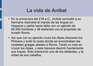 La vida de Anibal En la primavera del 218 a.C., Aníbal concedió a su hermano Asdrúbal el mando de las tropas en Hispania y partió hacia Italia con un ejército de 60.000 hombres y 38 elefantes con el propósito de invadir Roma. Así que con su ejercito cruzo los Alpes.Atravesó los Pirineos y evitó la costa donde se encontraban las ciudades griegas aliadas a Roma. Tardó un mes en cruzar los Alpes, y esta travesía diezmó fuertemente sus tropas. Sólo sobrevivió uno de los elefantes, y la mitad de sus caballos. 