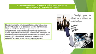 COMPRENSIÓN DE LOS ASPECTOS ÉTICOS Y SOCIALES
RELACIONADOS CON LOS SISTEMAS
Ética se refiere a los principios de lo correcto o lo incorrecto
que los individuos, en su calidad de agentes morales libres,
emplean para tomar decisiones que normen su
comportamiento. Los sistemas de información dan lugar a
nuevos aspectos éticos tanto para los individuos como para las
sociedades porque crean oportunidades para un cambio social
intenso y, por consiguiente, amenazan las estructuras
existentes de poder, dinero, derechos y obligaciones.
 