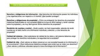 CINCO DIMENSIONES MORALES DE LA ERA DE LA INFORMACIÓN
Derechos y obligaciones de información. ¿Qué derechos de información poseen los individuos
y las organizaciones con respecto a sí mismos? ¿Qué pueden proteger?
Derechos y obligaciones de propiedad. ¿Cómo se protegerán los derechos de propiedad
intelectual tradicionales en una sociedad digital en la que es difícil rastrear y rendir cuentas
sobre la propiedad, y es muy fácil ignorar dichos derechos de propiedad?
Rendición de cuentas y control. ¿Quién puede y se hará responsable, además de rendir
cuentas por el daño hecho a la información individual y colectiva, y a los derechos de
propiedad?
Calidad del sistema. ¿Qué estándares de calidad de los datos y del sistema debemos exigir
para proteger los derechos individuales y la seguridad de la sociedad?
Calidad de vida. ¿Qué valores se deben preservar en una sociedad basada en la información y
el conocimiento? ¿Qué instituciones debemos proteger para evitar que se violen sus derechos?
¿Qué valores y prácticas culturales apoya la nueva tecnología de la información?
 