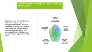 LAS DIMENSIONES MORALES DE LOS SISTEMAS DE
INFORMACIÓN
Los sistemas de información son el
conjunto de técnicas que se
encargan de recolectar, procesar,
almacenar y distribuir una serie de
información que apoya a la toma
correcta de decisiones; en este
proceso es fundamental apoyarse
en la moral para lograr un resultado
ético.
 