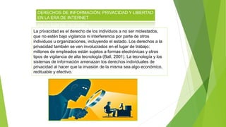 DERECHOS DE INFORMACIÓN: PRIVACIDAD Y LIBERTAD
EN LA ERA DE INTERNET
La privacidad es el derecho de los individuos a no ser molestados,
que no estén bajo vigilancia ni interferencia por parte de otros
individuos u organizaciones, incluyendo el estado. Los derechos a la
privacidad también se ven involucrados en el lugar de trabajo:
millones de empleados están sujetos a formas electrónicas y otros
tipos de vigilancia de alta tecnología (Ball, 2001). La tecnología y los
sistemas de información amenazan los derechos individuales de
privacidad al hacer que la invasión de la misma sea algo económico,
redituable y efectivo.
 