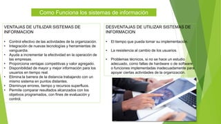Como Funciona los sistemas de información
VENTAJAS DE UTILIZAR SISTEMAS DE
INFORMACION
• Control efectivo de las actividades de la organización.
• Integración de nuevas tecnologías y herramientas de
vanguardia.
• Ayuda a incrementar la efectividad en la operación de
las empresas.
• Proporciona ventajas competitivas y valor agregado.
• Disponibilidad de mayor y mejor información para los
usuarios en tiempo real.
• Elimina la barrera de la distancia trabajando con un
mismo sistema en puntos distantes.
• Disminuye errores, tiempo y recursos superfluos.
• Permite comparar resultados alcanzados con los
objetivos programados, con fines de evaluación y
control.
DESVENTAJAS DE UTILIZAR SISTEMAS DE
INFORMACION
• El tiempo que pueda tomar su implementación.
• La resistencia al cambio de los usuarios.
• Problemas técnicos, si no se hace un estudio
adecuado, como fallas de hardware o de software
o funciones implementadas inadecuadamente para
apoyar ciertas actividades de la organización.
 