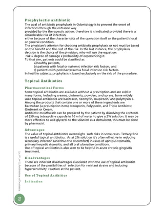 Prophylactic antibiotic
                                The goal of antibiotic prophylaxis in Odontology is to prevent the onset of
                                infections through the entrance way
                                provided by the therapeutic action, therefore it is indicated provided there is a
                                considerable risk of infection,
                                either because of the characteristics of the operation itself or the patient’s local
                                or general condition.
                                The physician’s criterion for choosing antibiotic prophylaxis or not must be based
                                on the benefit and the cost of the risk. In the last instance, the prophylaxis
                                decision is the choice of the physician, who will use the equation:
                                 risk = degree of damage x probability of experiencing it.
                                To that aim, patients could be classified as:
                                        a)healthy patients,
                                        b) patients with local or systemic infection risk factors, and
                                        c) patients with post-bacteraemia focal infection risk factors.
                                In healthy subjects, prophylaxis is based exclusively on the risk of the procedure.

                                Topical Antibiotics
                                Pharmaceutical Forms
                                Some topical antibiotics are available without a prescription and are sold in
                                many forms, including creams, ointments, powders, and sprays. Some widely
                                used topical antibiotics are bacitracin, neomycin, mupirocin, and polymyxin B.
                                Among the products that contain one or more of these ingredients are
                                Bactroban (a prescription item), Neosporin, Polysporin, and Triple Antibiotic
                                Ointment or Cream.
                                Antibiotic mouthwash can be prepared by the patient by dissolving the contents
                                of 250 mg tetracycline capsule in 10 ml of water to give a 2% solution. It may be
                                more effective to add glycerol to the solution as a demulcent, this must be done
                                by pharmacist.

                                Advantages
                                The value of topical antibiotics overweighs such risks in some cases. Tetracycline
                                is a useful topical antibiotics. As at 2% solution it’s often effective in reducing
                                secondary infection (and thus the discomfort) in cases of aphtous stomaitis,
                                primary herpetic stomaitis, and all oral ulcerative conditions.
                                Use of topical antibiotics is also seen to be helpful in acute chronic gingivitis
                                treatment.
[ ‫ا ر‬




                                Disadvantages
                                There are inherent disadvantages associated with the use of topical antibiotics
‫ | ]ا‬Antibiotics in Dentistry




                                because of the possibilities of selection for resistant strains and inducing
                                hypersensitivity reaction at the patient.

                                Use of Topical Antibitics

                                Indication




2
 