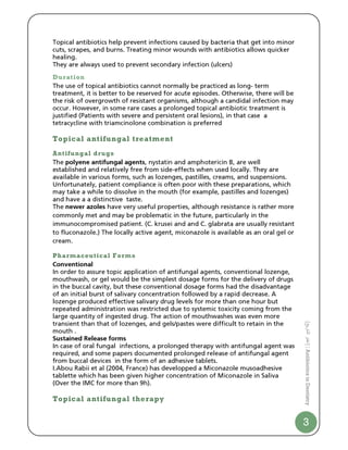 Topical antibiotics help prevent infections caused by bacteria that get into minor
cuts, scrapes, and burns. Treating minor wounds with antibiotics allows quicker
healing.
They are always used to prevent secondary infection (ulcers)
Duration
The use of topical antibiotics cannot normally be practiced as long- term
treatment, it is better to be reserved for acute episodes. Otherwise, there will be
the risk of overgrowth of resistant organisms, although a candidal infection may
occur. However, in some rare cases a prolonged topical antibiotic treatment is
justified (Patients with severe and persistent oral lesions), in that case a
tetracycline with triamcinolone combination is preferred

Topical antifungal treatment
Antifungal drugs
The polyene antifungal agents, nystatin and amphotericin B, are well
established and relatively free from side-effects when used locally. They are
available in various forms, such as lozenges, pastilles, creams, and suspensions.
Unfortunately, patient compliance is often poor with these preparations, which
may take a while to dissolve in the mouth (for example, pastilles and lozenges)
and have a a distinctive taste.
The newer azoles have very useful properties, although resistance is rather more
commonly met and may be problematic in the future, particularly in the
immunocompromised patient. (C. krusei and and C. glabrata are usually resistant
to fluconazole.) The locally active agent, miconazole is available as an oral gel or
cream.

Pharmaceutical Forms
Conventional
In order to assure topic application of antifungal agents, conventional lozenge,
mouthwash, or gel would be the simplest dosage forms for the delivery of drugs
in the buccal cavity, but these conventional dosage forms had the disadvantage
of an initial burst of salivary concentration followed by a rapid decrease. A
lozenge produced effective salivary drug levels for more than one hour but
repeated administration was restricted due to systemic toxicity coming from the
large quantity of ingested drug. The action of mouthwashes was even more
transient than that of lozenges, and gels/pastes were difficult to retain in the
                                                                                       [ ‫ا ر‬




mouth .
Sustained Release forms
                                                                                       ‫ | ]ا‬Antibiotics in Dentistry




In case of oral fungal infections, a prolonged therapy with antifungal agent was
required, and some papers documented prolonged release of antifungal agent
from buccal devices in the form of an adhesive tablets.
I.Abou Rabii et al (2004, France) has developped a Miconazole musoadhesive
tablette which has been given higher concentration of Miconazole in Saliva
(Over the IMC for more than 9h).

Topical antifungal therapy


                                                                                       3
 