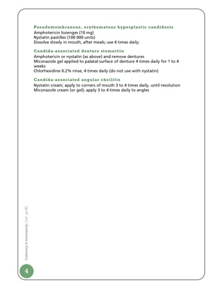 Pseudomembranous, erythematous hyperplastic candidosis
                                Amphotericin lozenges (10 mg)
                                Nystatin pastilles (100 000 units)
                                Dissolve slowly in mouth, after meals; use 4 times daily;

                                Candida-associated denture stomatitis
                                Amphotericin or nystatin (as above) and remove dentures
                                Miconazole gel applied to palatal surface of denture 4 times daily for 1 to 4
                                weeks
                                Chlorhexidine 0.2% rinse, 4 times daily (do not use with nystatin)

                                Candida-associated angular cheilitis
                                Nystatin cream; apply to corners of mouth 3 to 4 times daily, until resolution
                                Miconazole cream (or gel); apply 3 to 4 times daily to angles
[ ‫ا ر‬
‫ | ]ا‬Antibiotics in Dentistry




4
 