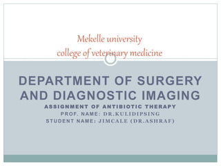 DEPARTMENT OF SURGERY
AND DIAGNOSTIC IMAGING
A S S I G N M E N T O F A N T I B I OT I C T H E R A P Y
P R O F. N AM E : D R . K U L I D I P S I N G
S T U D E N T N AM E : J I M C A L E ( D R . A S H R A F )
Mekelle university
college of veterinary medicine
 