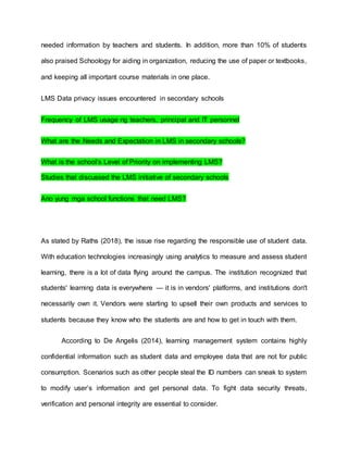 needed information by teachers and students. In addition, more than 10% of students
also praised Schoology for aiding in organization, reducing the use of paper or textbooks,
and keeping all important course materials in one place.
LMS Data privacy issues encountered in secondary schools
Frequency of LMS usage ng teachers, principal and IT personnel
What are the Needs and Expectation in LMS in secondary schools?
What is the school’s Level of Priority on implementing LMS?
Studies that discussed the LMS initiative of secondary schools
Ano yung mga school functions that need LMS?
As stated by Raths (2018), the issue rise regarding the responsible use of student data.
With education technologies increasingly using analytics to measure and assess student
learning, there is a lot of data flying around the campus. The institution recognized that
students' learning data is everywhere — it is in vendors' platforms, and institutions don't
necessarily own it. Vendors were starting to upsell their own products and services to
students because they know who the students are and how to get in touch with them.
According to De Angelis (2014), learning management system contains highly
confidential information such as student data and employee data that are not for public
consumption. Scenarios such as other people steal the ID numbers can sneak to system
to modify user’s information and get personal data. To fight data security threats,
verification and personal integrity are essential to consider.
 