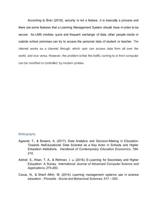 According to Bran (2018), security is not a feature, it is basically a process and
there are some features that a Learning Management System should have in order to be
secure. As LMS involves quick and frequent exchange of data, other people inside or
outside school premises can try to access the personal data of student or teacher. The
internet works as a channel through which user can access data from all over the
world, and vice versa. However, the problem is that this traffic coming to or from computer
can be modified or controlled by modern pirates.
Bibliography
Agasisti, T., & Bowers, A. (2017). Data Analytics and Decision-Making in Education:
Towards theEducational Data Scientist as a Key Actor in Schools and Higher
Education Institutions. Handbook of Contemporary Education Economics, 184-
210.
Ashraf, S., Khan, T. A., & Rehman, I. u. (2016). E-Learning for Secondary and Higher
Education: A Survey. International Journal of Advanced Computer Science and
Applications, 275-283.
Cavus, N., & Sharif Alhih, M. (2014). Learning management systems use in science
education . Procedia - Social and Behavioral Sciences, 517 – 520.
 