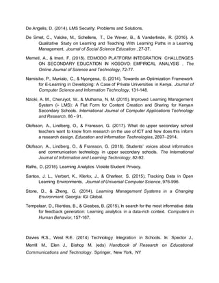 De Angelis, D. (2014). LMS Security: Problems and Solutions.
De Smet, C., Valcke, M., Schellens, T., De Wever, B., & Vanderlinde, R. (2016). A
Qualitative Study on Learning and Teaching With Learning Paths in a Learning
Management. Journal of Social Science Education , 27-37.
Memeti, A., & Imeri, F. (2018). EDMODO PLATFORM INTEGRATION CHALLENGES
ON SECONDARY EDUCATION IN KOSOVO: EMPIRICAL ANALYSIS . The
Online Journal of Science and Technology, 72-77.
Namisiko, P., Munialo, C., & Nyongesa, S. (2014). Towards an Optimization Framework
for E-Learning in Developing: A Case of Private Universities in Kenya. Journal of
Computer Science and Information Technology, 131-148.
Nzioki, A. M., Cheruiyot, W., & Muthama, N. M. (2015). Improved Learning Management
System (i- LMS): A Flat Form for Content Creation and Sharing for Kenyan
Secondary Schools. International Journal of Computer Applications Technology
and Research, 86 - 91.
Olofsson, A., Lindberg, O., & Fransson, G. (2017). What do upper secondary school
teachers want to know from research on the use of ICT and how does this inform
a research design. Education and Information Technologies, 2897–2914.
Olofsson, A., Lindberg, O., & Fransson, G. (2018). Students’ voices about information
and communication technology in upper secondary schools. The International
Journal of Information and Learning Technology, 82-92.
Raths, D. (2018). Learning Analytics Violate Student Privacy.
Santos, J. L., Verbert, K., Klerkx, J., & Charleer, S. (2015). Tracking Data in Open
Learning Environments. Journal of Universal Computer Science, 976-996.
Stone, D., & Zheng, G. (2014). Learning Management Systems in a Changing
Environment. Georgia: IGI Global.
Tempelaar, D., Rienties, B., & Giesbes, B. (2015). In search for the most informative data
for feedback generation: Learning analytics in a data-rich context. Computers in
Human Behavior, 157-167.
Davies R.S., West R.E. (2014) Technology Integration in Schools. In: Spector J.,
Merrill M., Elen J., Bishop M. (eds) Handbook of Research on Educational
Communications and Technology. Springer, New York, NY
 