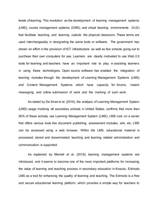 levels of learning. This revolution as the development of learning management systems
(LMS), course management systems (CMS), and virtual learning environments (VLE)
that facilitate teaching and learning outside the physical classroom. These terms are
used interchangeably in designating the same tools or software. The government has
shown an effort in the provision of ICT infrastructure as well as few schools going out to
purchase their own computers for use. Learners are clearly motivated to use Web 2.0
tools for learning and teachers have an important role to play in assisting learners
in using these technologies. Open source software has enabled the integration of
learning modules through the development of Learning Management Systems (LMS)
and Content Management Systems which have capacity for forums, instant
messaging, and online submission of work and the marking of such work.
As stated by De Smet et al. (2016), the analysis of Learning Management System
(LMS) usage involving all secondary schools in United States, confirms that more than
90% of these actively use Learning Management System (LMS). LMS runs on a server
that offers various tools like document publishing, assessment modules, wiki, etc. LMS
can be accessed using a web browser. Within the LMS, educational material is
processed, stored and disseminated; teaching and learning related administration and
communication is supported.
As explained by Memeti et al. (2018), learning management systems are
introduced, and it seems to become one of the most important platforms for increasing
the value of learning and teaching process in secondary education in Kosovo. Edmodo
LMS as a tool for enhancing the quality of learning and teaching. The Edmodo is a free
and secure educational learning platform, which provides a simple way for teachers to
 
