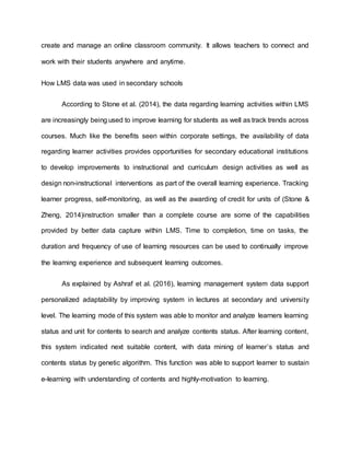 create and manage an online classroom community. It allows teachers to connect and
work with their students anywhere and anytime.
How LMS data was used in secondary schools
According to Stone et al. (2014), the data regarding learning activities within LMS
are increasingly being used to improve learning for students as well as track trends across
courses. Much like the benefits seen within corporate settings, the availability of data
regarding learner activities provides opportunities for secondary educational institutions
to develop improvements to instructional and curriculum design activities as well as
design non-instructional interventions as part of the overall learning experience. Tracking
learner progress, self-monitoring, as well as the awarding of credit for units of (Stone &
Zheng, 2014)instruction smaller than a complete course are some of the capabilities
provided by better data capture within LMS. Time to completion, time on tasks, the
duration and frequency of use of learning resources can be used to continually improve
the learning experience and subsequent learning outcomes.
As explained by Ashraf et al. (2016), learning management system data support
personalized adaptability by improving system in lectures at secondary and university
level. The learning mode of this system was able to monitor and analyze learners learning
status and unit for contents to search and analyze contents status. After learning content,
this system indicated next suitable content, with data mining of learner’s status and
contents status by genetic algorithm. This function was able to support learner to sustain
e-learning with understanding of contents and highly-motivation to learning.
 