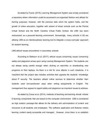 As stated by Towne (2018), Learning Management System was simply considered
a repository where information could be accessed in an organized fashion and utilized for
training purposes; however, with the previous data which the system holds, and the
growth of online education, together with advent of virtual schools such as the Florida
Virtual School and the North Carolina Virtual Public School, the LMS has been
restructured as a personal learning environment. Increasingly, many schools in US are
utilizing LMS as an interdisciplinary learning tool to integrate a cross-curricular approach
for student learning.
LMS ethical issues encountered in secondary schools
According to Olofsson et al. (2017), ethical issues concerning issues concerning
safety and plagiarism arises upon using Leaning Management System. The students are
not always being careful enough when clicking on web-links or downloading new
programs on their laptops. As there is a risk for virus attacks in such situations, it is
important that the project also includes activities that upgrade the students’ knowledge
about IT security. The teachers utilized online services to determine whether their
students used non-sanctioned ways when writing assignments in English. The
management thus appear to regard safety and plagiarism as important issues to address.
As stated by Cavus et al. (2014), methods of teaching and learning should include
E-learning components that are based on the computer environment. LMS is considered
as high solution package that allows for the delivery and administration of content and
resources to all students and employees. The software application and features makes
learning content easily accessible and managed. However, since there is no establish
 