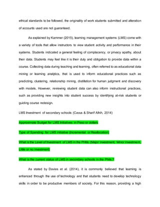 ethical standards to be followed, the originality of work students submitted and alteration
of accounts used are not guaranteed.
As explained by Kammer (2015), learning management systems (LMS) come with
a variety of tools that allow instructors to view student activity and performance in their
systems. Students indicated a general feeling of complacency, or privacy apathy, about
their data. Students may feel like it is their duty and obligation to provide data within a
course. Collecting data during teaching and learning, often referred to as educational data
mining or learning analytics, that is used to inform educational practices such as
predicting, clustering, relationship mining, distillation for human judgment and discovery
with models. However, reviewing student data can also inform instructional practices,
such as providing new insights into student success by identifying at-risk students or
guiding course redesign.
LMS Investment of secondary schools (Cavus & Sharif Alhih, 2014)
Approximate Budget for LMS Initiatives in Peso or dollars
Type of Spending for LMS initiative (Incremental or Reallocation)
What is the Level of Investment of LMS in the PHils. (Major investment, Minor investment,
Little or no investment)
What is the current status of LMS in secondary schools in the Phils.?
As stated by Davies et al. (2014), it is commonly believed that learning is
enhanced through the use of technology and that students need to develop technology
skills in order to be productive members of society. For this reason, providing a high
 