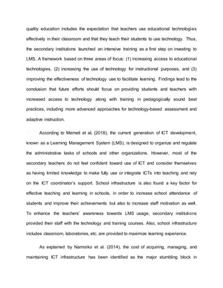quality education includes the expectation that teachers use educational technologies
effectively in their classroom and that they teach their students to use technology. Thus,
the secondary institutions launched an intensive training as a first step on investing to
LMS. A framework based on three areas of focus: (1) increasing access to educational
technologies, (2) increasing the use of technology for instructional purposes, and (3)
improving the effectiveness of technology use to facilitate learning. Findings lead to the
conclusion that future efforts should focus on providing students and teachers with
increased access to technology along with training in pedagogically sound best
practices, including more advanced approaches for technology-based assessment and
adaptive instruction.
According to Memeti et al. (2018), the current generation of ICT development,
known as a Learning Management System (LMS), is designed to organize and regulate
the administrative tasks of schools and other organizations. However, most of the
secondary teachers do not feel confident toward use of ICT and consider themselves
as having limited knowledge to make fully use or integrate ICTs into teaching and rely
on the ICT coordinator’s support. School infrastructure is also found a key factor for
effective teaching and learning in schools, in order to increase school attendance of
students and improve their achievements but also to increase staff motivation as well.
To enhance the teachers’ awareness towards LMS usage, secondary institutions
provided their staff with the technology and training courses. Also, school infrastructure
includes classroom, laboratories, etc. are provided to maximize learning experience.
As explained by Namisiko et al. (2014), the cost of acquiring, managing, and
maintaining ICT infrastructure has been identified as the major stumbling block in
 