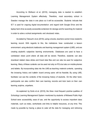 According to Olofsson et al. (2018), managing data is needed to establish
Learning Management System effectively. Therefore, most secondary school in
Sweden manage the data in one place so it will be accessible. Students indicate that
ICT is used for ongoing digital documentation and regard both Google Drive and the
laptop hard drive as easily accessible containers for storage and for searching for material
in order to solve a school assignments and structured notes.
As stated by Takeuchi et al. (2018), using e-books, teachers cannot know student's
learning record. With regards to this, the institutions have constructed a lesson
environment using electronic textbooks and learning management system (LMS), and are
creating student's subjective learning environments. Databases are used to have a
centralized share point where all data will be stored. Therefore, students can also
download related class slides and Excel data files and can also be used for subjective
learning. Many of these contents can be used not only on PCs but also on mobile phones
and tablets. By incorporating data into the LMS as teaching material contents, operating
the browsing history and bulletin board among users will be feasible. By using LMS,
facilitator can see the contents of the browsing history of students. On the other hand,
participants can also confirm their own learning records and look back on their own
learning anytime, anywhere.
As explained by Sorto et al. (2018), the three most frequent positive qualities of
Schoology Learning Management System mentioned by students of Midwest Public High
School were accessibility, ease of use, and the opportunity to access important class
materials, such as notes, worksheets and links to helpful resources, at any time. This
made by possible by having a place to cater all the data for managing and retrieving
 