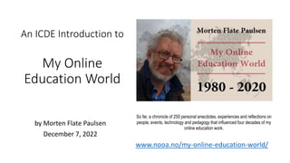 An ICDE Introduction to
My Online
Education World
by Morten Flate Paulsen
December 7, 2022
So far, a chronicle of 250 personal anecdotes, experiences and reflections on
people, events, technology and pedagogy that influenced four decades of my
online education work.
www.nooa.no/my-online-education-world/
 