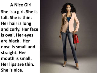 A Nice Girl
She is a girl. She is
tall. She is thin.
Her hair is long
and curly. Her face
is oval. Her eyes
are black . Her
nose is small and
straight. Her
mouth is small.
Her lips are thin.
She is nice.
 