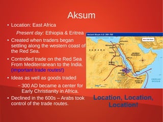 Aksum
●

●

●

●

Location: East Africa
Present day: Ethiopia & Eritrea
Created when traders began
settling along the western coast of
the Red Sea.
Controlled trade on the Red Sea
From Mediterranean to the India.
(important trade routes!)
Ideas as well as goods traded
300 AD became a center for
Early Christianity in Africa.
Declined in the 600s – Arabs took
control of the trade routes.
–

●

Location, Location,
Location!

 