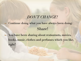 DON’T CHANGE!
Continue doing what you have always been doing:

                     Share!
You have been sharing about restaurants, movies,
books, music, clothes and perfumes which you like,
right?
 