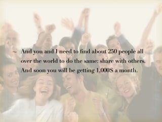 And you and I need to ﬁnd about 250 people all
over the world to do the same: share with others.
And soon you will be getting 1,000$ a month.
 