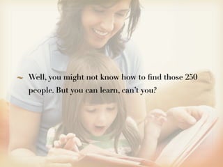 Well, you might not know how to ﬁnd those 250
people. But you can learn, can’t you?
 