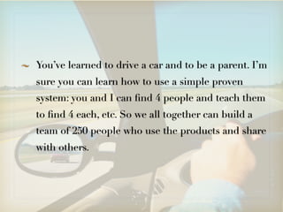 You’ve learned to drive a car and to be a parent. I’m
sure you can learn how to use a simple proven
system: you and I can ﬁnd 4 people and teach them
to ﬁnd 4 each, etc. So we all together can build a
team of 250 people who use the products and share
with others.
 