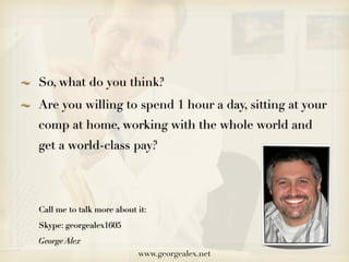 So, what do you think?
Are you willing to spend 1 hour a day, sitting at your
comp at home, working with the whole world and
get a world-class pay?




Call me to talk more about it:
Skype: georgealex1605
George Alex
                           www.georgealex.net
 