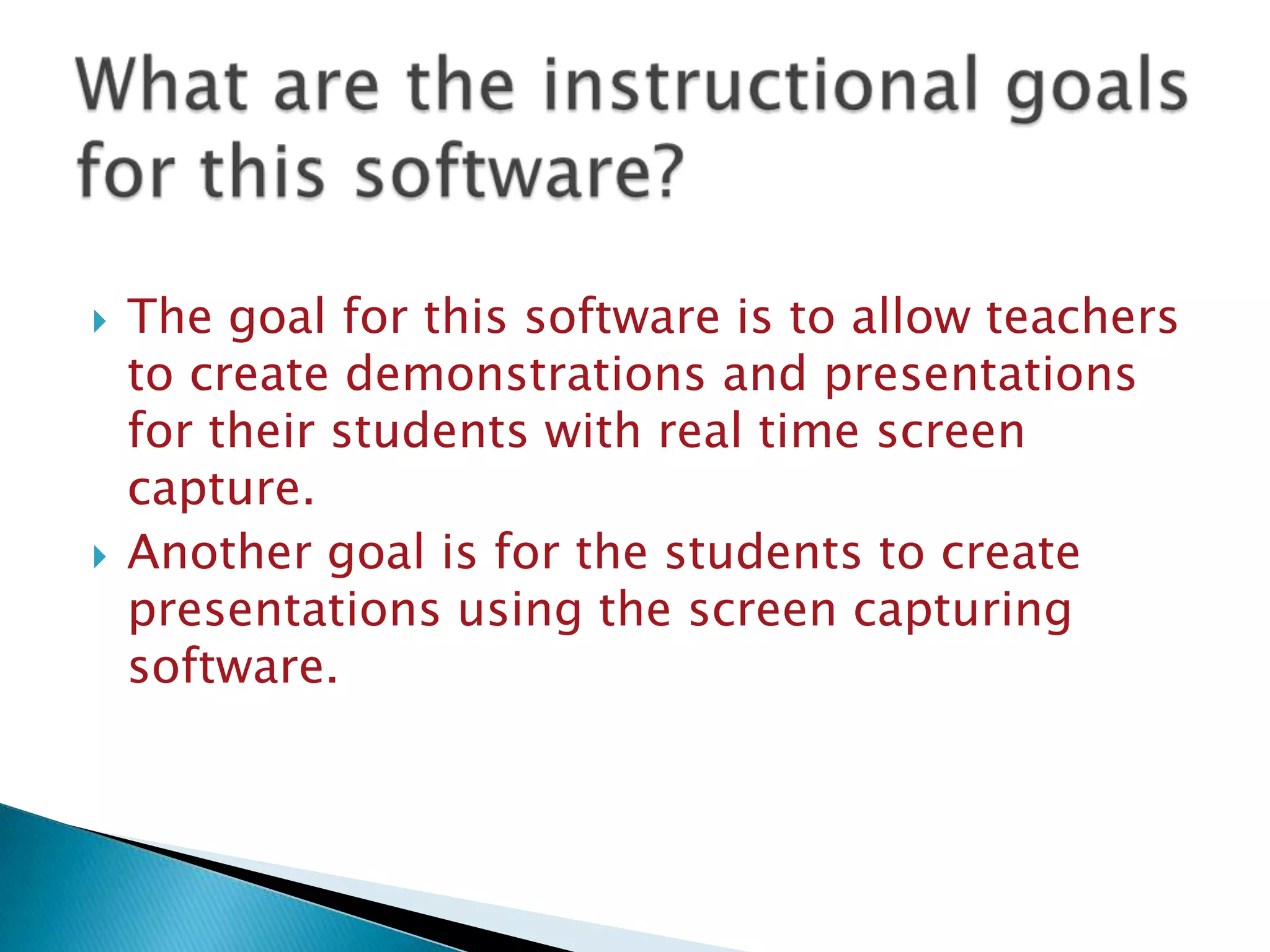 What are the instructional goals for this software?The goal for this software is to allow teachers to create demonstrations and presentations for their students with real time screen capture.Another goal is for the students to create presentations using the screen capturing software.