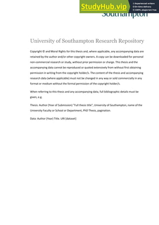 University of Southampton Research Repository
Copyright © and Moral Rights for this thesis and, where applicable, any accompanying data are
retained by the author and/or other copyright owners. A copy can be downloaded for personal
non-commercial research or study, without prior permission or charge. This thesis and the
accompanying data cannot be reproduced or quoted extensively from without first obtaining
permission in writing from the copyright holder/s. The content of the thesis and accompanying
research data (where applicable) must not be changed in any way or sold commercially in any
format or medium without the formal permission of the copyright holder/s.
When referring to this thesis and any accompanying data, full bibliographic details must be
given, e.g.
Thesis: Author (Year of Submission) "Full thesis title", University of Southampton, name of the
University Faculty or School or Department, PhD Thesis, pagination.
Data: Author (Year) Title. URI [dataset]
 