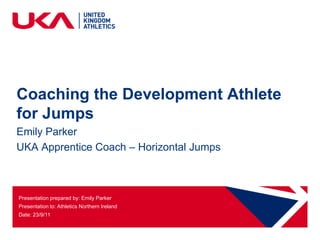 Coaching the Development Athlete
for Jumps
Emily Parker
UKA Apprentice Coach – Horizontal Jumps



Presentation prepared by: Emily Parker
Presentation to: Athletics Northern Ireland
Date: 23/9/11
 