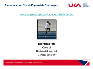 Exercises that Teach Plyometric Technique


                    Low amplitude plyometrics: John Herbert video




                                            Exercises for:
                                                Control
                                           Horizontal take off
                                            Vertical take off

Presentation prepared by: Emily Parker. Date: 23/9/11
 