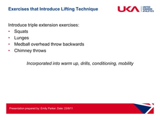 Exercises that Introduce Lifting Technique


Introduce triple extension exercises:
• Squats
• Lunges
• Medball overhead throw backwards
• Chimney throws

              Incorporated into warm up, drills, conditioning, mobility




Presentation prepared by: Emily Parker. Date: 23/9/11
 