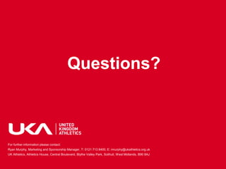 Questions?



For further information please contact:
Ryan Murphy, Marketing and Sponsorship Manager, T: 0121 713 8400, E: rmurphy@ukathletics.org.uk
UK Athletics, Athletics House, Central Boulevard, Blythe Valley Park, Solihull, West Midlands, B90 8AJ
 