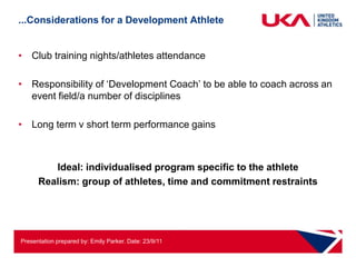 ...Considerations for a Development Athlete


• Club training nights/athletes attendance

• Responsibility of „Development Coach‟ to be able to coach across an
  event field/a number of disciplines

• Long term v short term performance gains



         Ideal: individualised program specific to the athlete
      Realism: group of athletes, time and commitment restraints




Presentation prepared by: Emily Parker. Date: 23/9/11
 