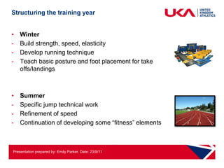 Structuring the training year


•   Winter
-   Build strength, speed, elasticity
-   Develop running technique
-   Teach basic posture and foot placement for take
    offs/landings



•   Summer
-   Specific jump technical work
-   Refinement of speed
-   Continuation of developing some “fitness” elements



Presentation prepared by: Emily Parker. Date: 23/9/11
 